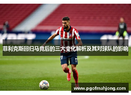 菲利克斯回归马竞后的三大变化解析及其对球队的影响
