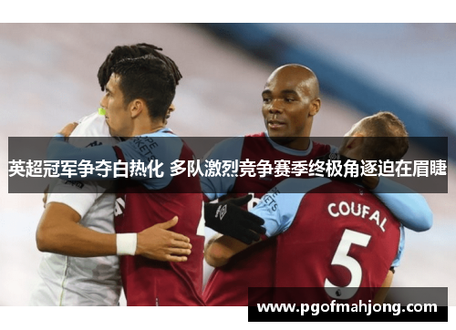 英超冠军争夺白热化 多队激烈竞争赛季终极角逐迫在眉睫